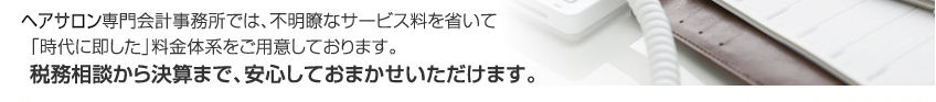 ヘアサロン専門会計事務所では、不明瞭なサービス料を省いて「時代に即した」料金体系をご用意しております。税務相談から決算まで、安心しておまかせいただけます。