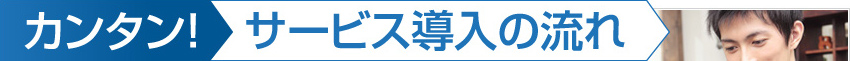 カンタン！サービス導入の流れ