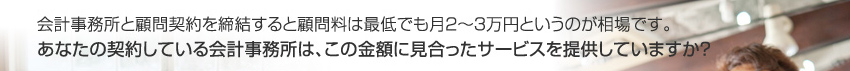 会計事務所と顧問契約を締結すると顧問料は最低でも月２〜３万円というのが相場です。
あなたの契約している会計事務所は、この金額に見合ったサービスを提供していますか？