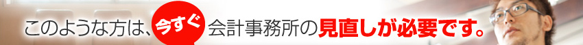 このような方は、今すぐ会計事務所の見直しが必要です。