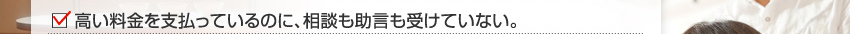 高い料金を支払っているのに、相談も助言も受けていない。