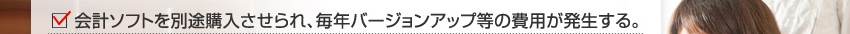 会計ソフトを別途購入させられ、毎年バージョンアップ等の費用が発生する。